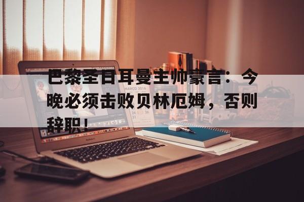 巴黎圣日耳曼主帅豪言：今晚必须击败贝林厄姆，否则辞职！