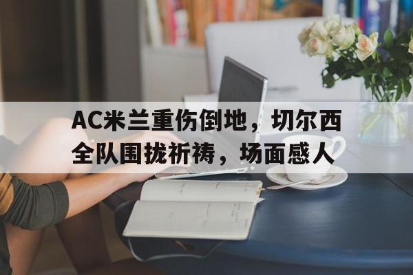 AC米兰重伤倒地，切尔西全队围拢祈祷，场面感人