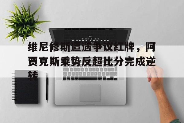 维尼修斯遭遇争议红牌，阿贾克斯乘势反超比分完成逆转
